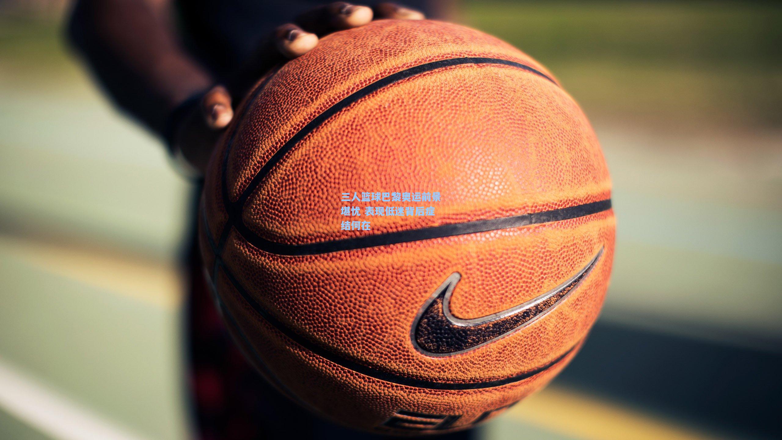 三人篮球巴黎奥运前景堪忧 表现低迷背后症结何在