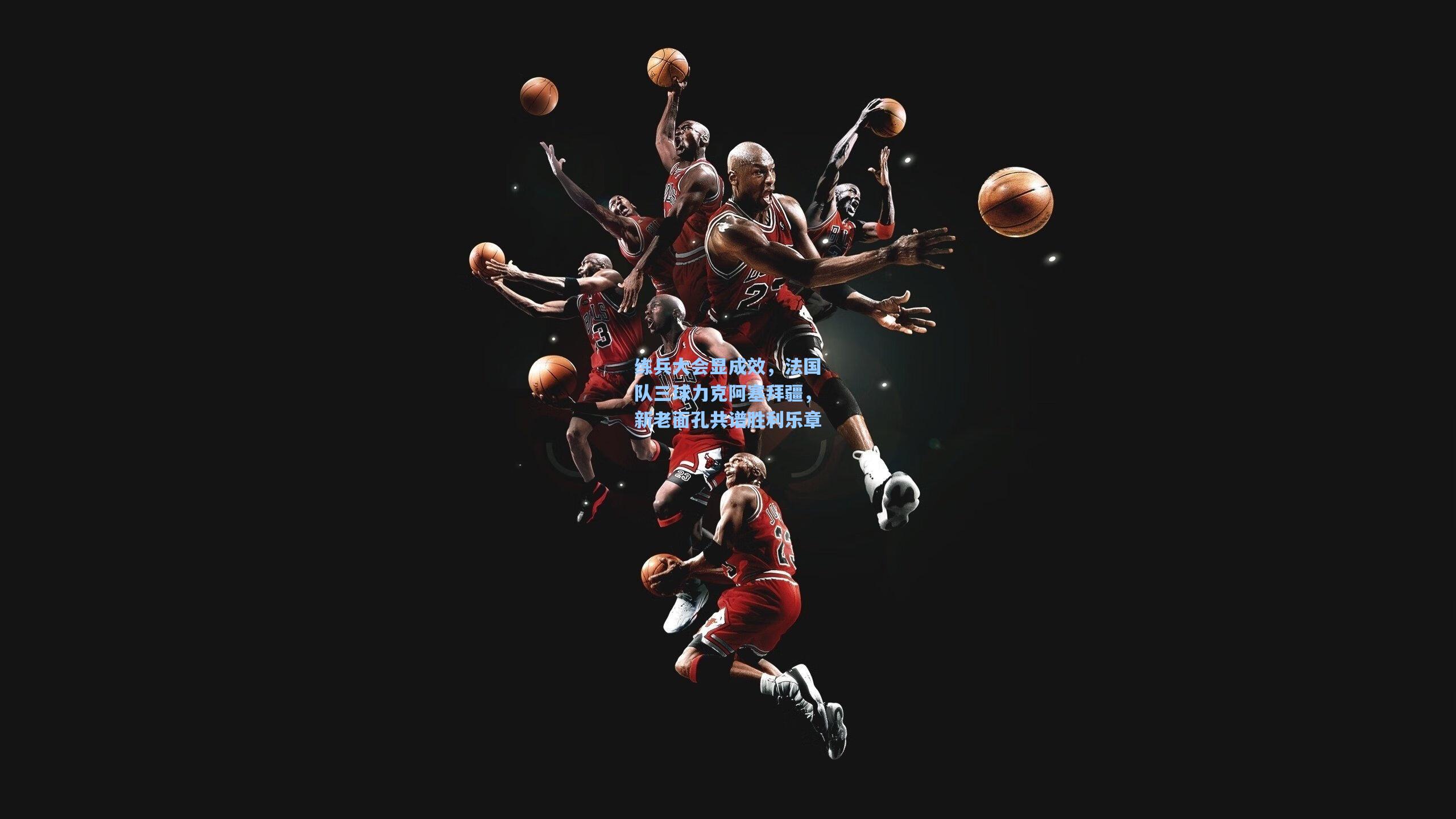 练兵大会显成效，法国队三球力克阿塞拜疆，新老面孔共谱胜利乐章