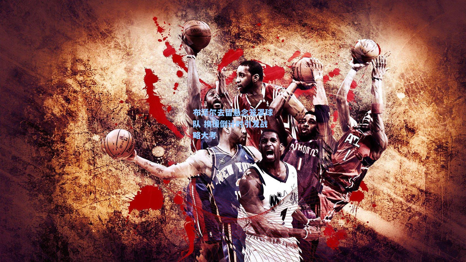 布泽尔去留悬念笼罩球队 换援倒计时引发战略大考