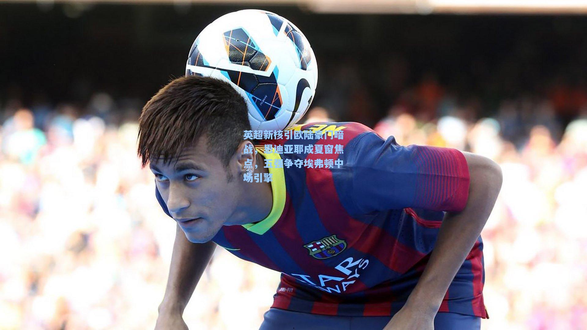 英超新核引欧陆豪门暗战，恩迪亚耶成夏窗焦点，五强争夺埃弗顿中场引擎