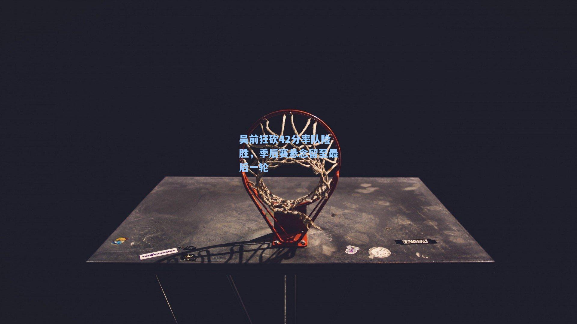 吴前狂砍42分率队险胜，季后赛悬念留至最后一轮