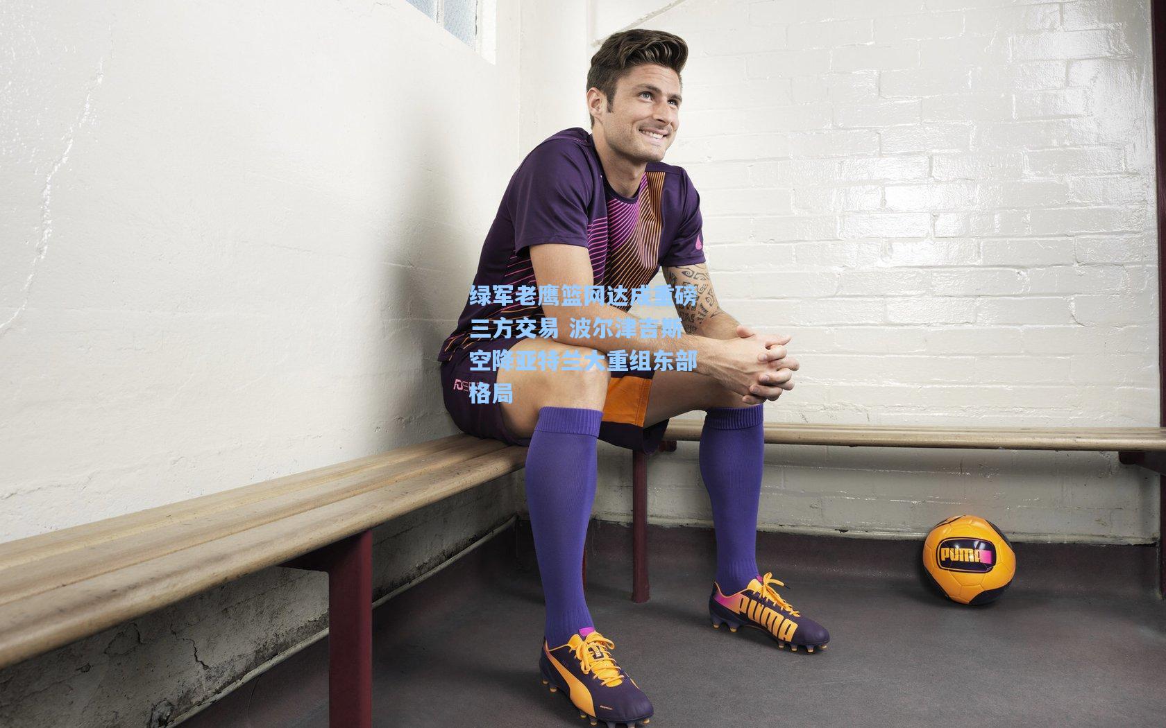 绿军老鹰篮网达成重磅三方交易 波尔津吉斯空降亚特兰大重组东部格局