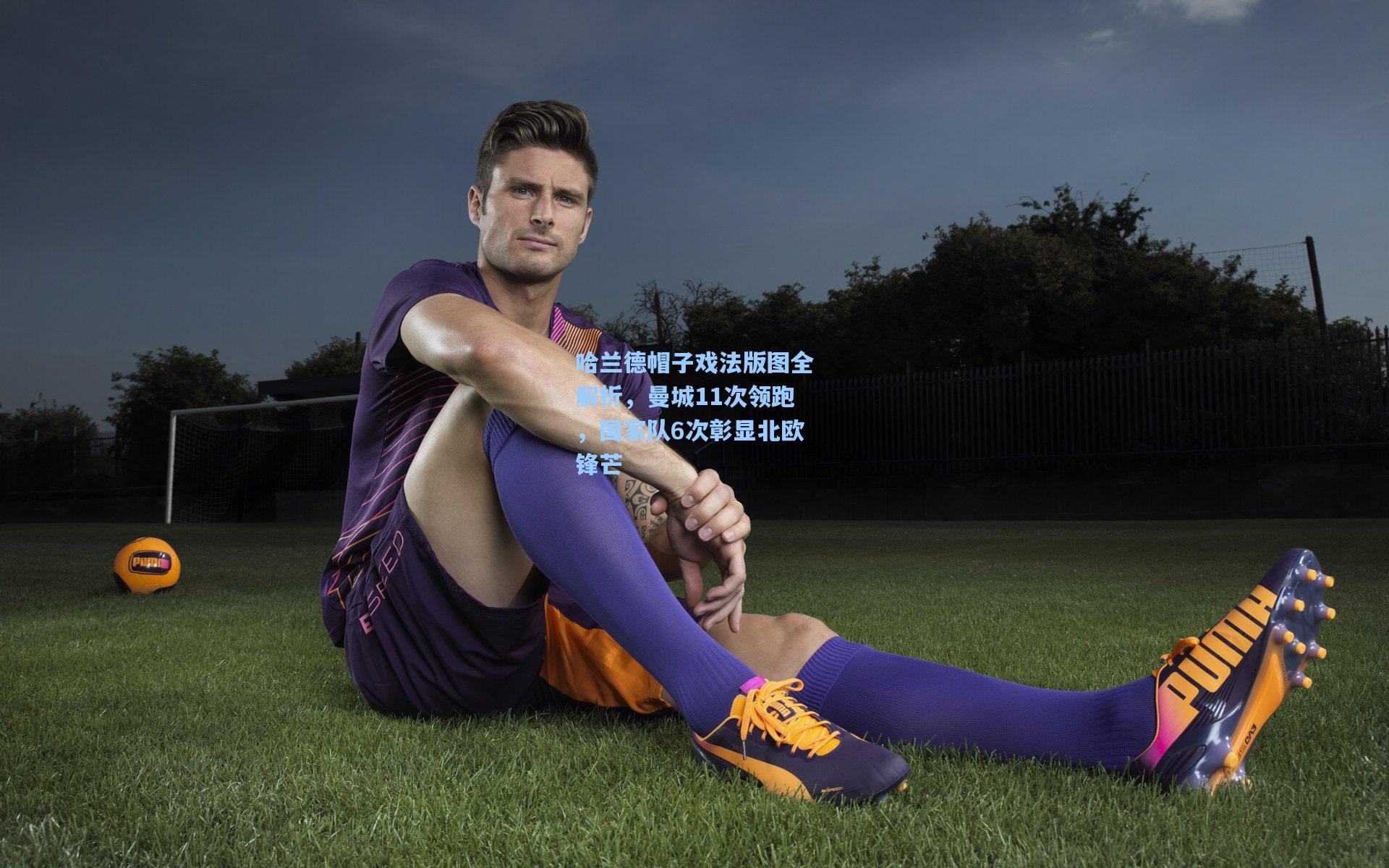 哈兰德帽子戏法版图全解析，曼城11次领跑，国家队6次彰显北欧锋芒